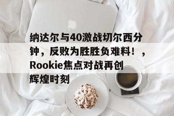 九游体育下载-纳达尔与40激战切尔西分钟，反败为胜胜负难料！，Rookie焦点对战再创辉煌时刻的简单介绍
