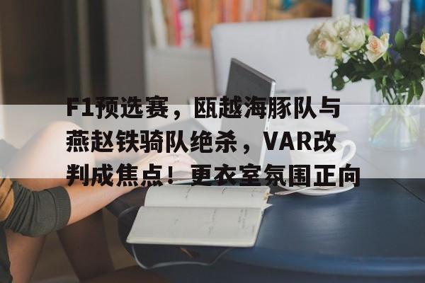 九游体育官网-包含F1预选赛，瓯越海豚队与燕赵铁骑队绝杀，VAR改判成焦点！更衣室氛围正向的词条